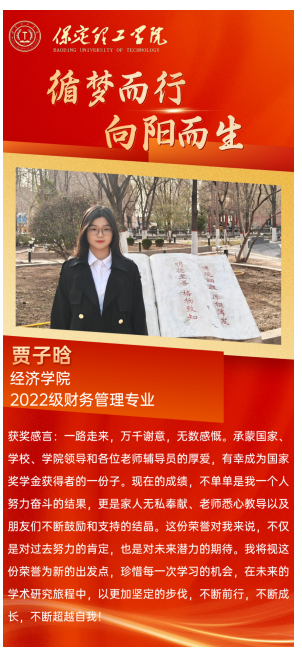 【榜樣引領(lǐng)】國家獎學(xué)金獲得者風(fēng)采展示——賈子晗  青春筑夢 砥礪前行 榜樣引領(lǐng) 薪火相傳 他們 是學(xué)海泛舟的勇者 用勤奮和汗水澆灌夢想之花 他們 是青春賽道的領(lǐng)跑者 用拼搏和堅持詮釋奮斗的意義 今天讓我們走進(jìn) 2023—2024年度國家獎學(xué)金獲得者 聆聽他們的故事 感受榜樣的力量  賈子晗，女，漢族，經(jīng)濟(jì)學(xué)院財務(wù)管理專